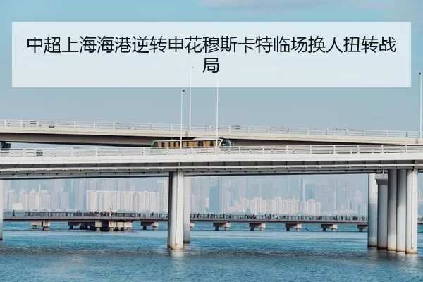 中超上海海港逆转申花穆斯卡特临场换人扭转战局